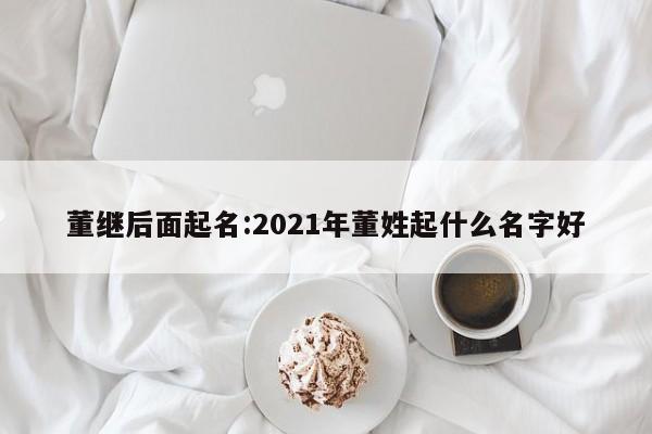董继后面起名:2021年董姓起什么名字好