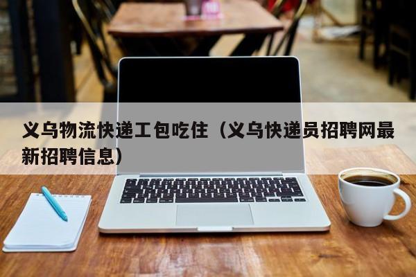 义乌物流快递工包吃住(义乌快递员招聘网最新招聘信息)