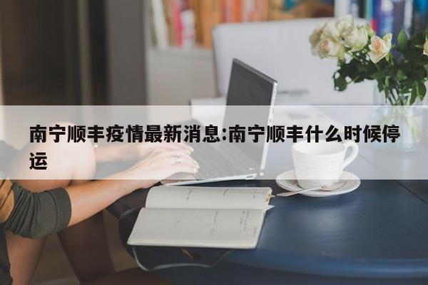 南宁顺丰疫情最新消息:南宁顺丰什么时候停运