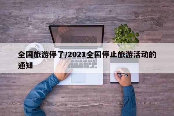 全国旅游停了/2021全国停止旅游活动的通知