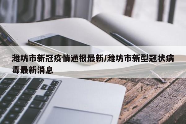 潍坊市新冠疫情通报最新/潍坊市新型冠状病毒最新消息
