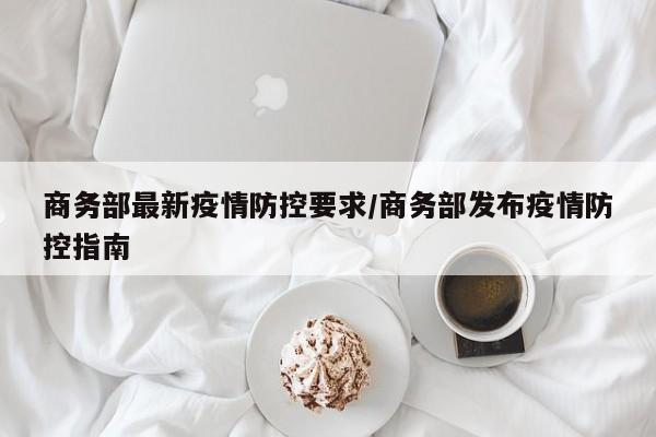 商务部最新疫情防控要求/商务部发布疫情防控指南