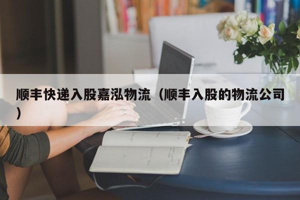 顺丰快递入股嘉泓物流(顺丰入股的物流公司)