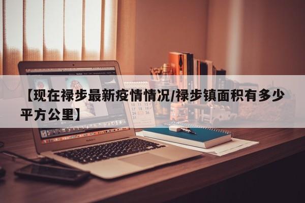 【现在禄步最新疫情情况/禄步镇面积有多少平方公里】