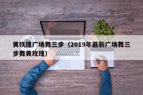 黄玖瑰广场舞三步(2019年最新广场舞三步舞黄玫瑰)