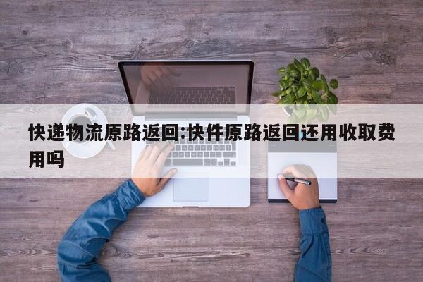 快递物流原路返回:快件原路返回还用收取费用吗