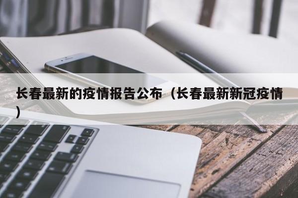 长春最新的疫情报告公布(长春最新新冠疫情)